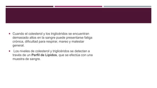  Cuando el colesterol y los triglicéridos se encuentran 
demasiado altos en la sangre puede presentarse fatiga 
crónica, dificultad para respirar, mareo y malestar 
general. 
 Los niveles de colesterol y triglicéridos se detectan a 
través de un Perfil de Lípidos, que se efectúa con una 
muestra de sangre. 
 