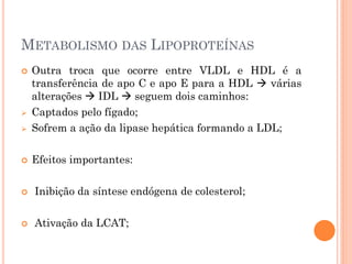 METABOLISMO DAS LIPOPROTEÍNAS
 Outra troca que ocorre entre VLDL e HDL é a
transferência de apo C e apo E para a HDL  várias
alterações  IDL  seguem dois caminhos:
 Captados pelo fígado;
 Sofrem a ação da lipase hepática formando a LDL;
 Efeitos importantes:
 Inibição da síntese endógena de colesterol;
 Ativação da LCAT;
 