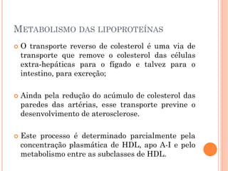 METABOLISMO DAS LIPOPROTEÍNAS
 O transporte reverso de colesterol é uma via de
transporte que remove o colesterol das células
extra-hepáticas para o fígado e talvez para o
intestino, para excreção;
 Ainda pela redução do acúmulo de colesterol das
paredes das artérias, esse transporte previne o
desenvolvimento de aterosclerose.
 Este processo é determinado parcialmente pela
concentração plasmática de HDL, apo A-I e pelo
metabolismo entre as subclasses de HDL.
 