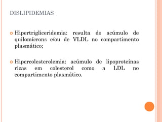 DISLIPIDEMIAS
 Hipertrigliceridemia: resulta do acúmulo de
quilomícrons e/ou de VLDL no compartimento
plasmático;
 Hipercolesterolemia: acúmulo de lipoproteínas
ricas em colesterol como a LDL no
compartimento plasmático.
 