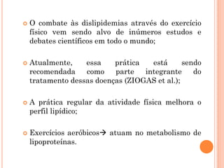  O combate às dislipidemias através do exercício
físico vem sendo alvo de inúmeros estudos e
debates científicos em todo o mundo;
 Atualmente, essa prática está sendo
recomendada como parte integrante do
tratamento dessas doenças (ZIOGAS et al.);
 A prática regular da atividade física melhora o
perfil lipídico;
 Exercícios aeróbicos atuam no metabolismo de
lipoproteínas.
 