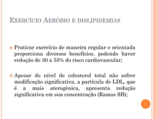 EXERCÍCIO AERÓBIO E DISLIPIDEMIAS
 Praticar exercício de maneira regular e orientada
proporciona diversos benefícios, podendo haver
redução de 30 a 55% do risco cardiovascular;
 Apesar do nível de colesterol total não sofrer
modificação significativa, a partícula de LDL, que
é a mais aterogênica, apresenta redução
significativa em sua concentração (Ramos SB);
 