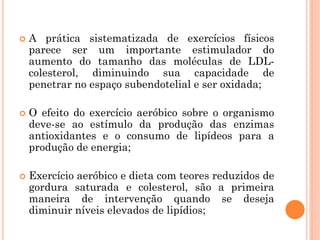  A prática sistematizada de exercícios físicos
parece ser um importante estimulador do
aumento do tamanho das moléculas de LDL-
colesterol, diminuindo sua capacidade de
penetrar no espaço subendotelial e ser oxidada;
 O efeito do exercício aeróbico sobre o organismo
deve-se ao estímulo da produção das enzimas
antioxidantes e o consumo de lipídeos para a
produção de energia;
 Exercício aeróbico e dieta com teores reduzidos de
gordura saturada e colesterol, são a primeira
maneira de intervenção quando se deseja
diminuir níveis elevados de lipídios;
 