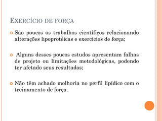 EXERCÍCIO DE FORÇA
 São poucos os trabalhos científicos relacionando
alterações lipoprotéicas e exercícios de força;
 Alguns desses poucos estudos apresentam falhas
de projeto ou limitações metodológicas, podendo
ter afetado seus resultados;
 Não têm achado melhoria no perfil lipídico com o
treinamento de força.
 