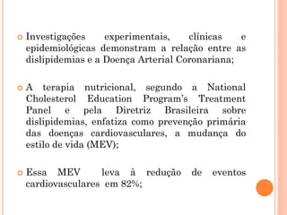  Investigações experimentais, clínicas e
epidemiológicas demonstram a relação entre as
dislipidemias e a Doença Arterial Coronariana;
 A terapia nutricional, segundo a National
Cholesterol Education Program’s Treatment
Panel e pela Diretriz Brasileira sobre
dislipidemias, enfatiza como prevenção primária
das doenças cardiovasculares, a mudança do
estilo de vida (MEV);
 Essa MEV leva à redução de eventos
cardiovasculares em 82%;
 