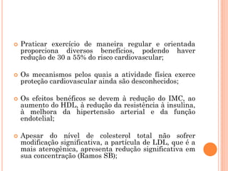 Praticar exercício de maneira regular e orientada
proporciona diversos benefícios, podendo haver
redução de 30 a 55% do risco cardiovascular;
 Os mecanismos pelos quais a atividade física exerce
proteção cardiovascular ainda são desconhecidos;
 Os efeitos benéficos se devem à redução do IMC, ao
aumento do HDL, à redução da resistência à insulina,
à melhora da hipertensão arterial e da função
endotelial;
 Apesar do nível de colesterol total não sofrer
modificação significativa, a partícula de LDL, que é a
mais aterogênica, apresenta redução significativa em
sua concentração (Ramos SB);
 