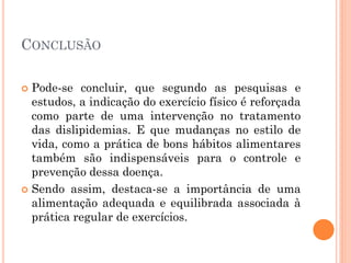 CONCLUSÃO
 Pode-se concluir, que segundo as pesquisas e
estudos, a indicação do exercício físico é reforçada
como parte de uma intervenção no tratamento
das dislipidemias. E que mudanças no estilo de
vida, como a prática de bons hábitos alimentares
também são indispensáveis para o controle e
prevenção dessa doença.
 Sendo assim, destaca-se a importância de uma
alimentação adequada e equilibrada associada à
prática regular de exercícios.
 