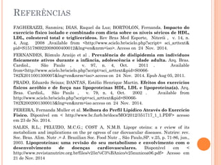 REFERÊNCIAS
FAGHERAZZI, Sanmira; DIAS, Raquel da Luz; BORTOLON, Fernanda. Impacto do
exercício físico isolado e combinado com dieta sobre os níveis séricos de HDL,
LDL, colesterol total e triglicerídeos. Rev Bras Med Esporte, Niterói , v. 14, n.
4, Aug. 2008 .Available from <http://www.scielo.br/scielo.php?script= sci_arttext&
pid=S151786922008000400012&lng=en&nrm=iso>. Access on 24 Nov. 2014.
FERNANDES, Rômulo Araújo et al . Prevalência de dislipidemia em indivíduos
fisicamente ativos durante a infância, adolescência e idade adulta. Arq. Bras.
Cardiol., São Paulo , v. 97, n. 4, Oct. 2011 . Available
from<http://www.scielo.br/scielo.php?script=sci_arttext&pid=S0066-
782X2011001300007&lng=en&nrm=iso>.access on 24 Nov. 2014. Epub Aug 05, 2011.
PRADO, Eduardo Seixas; DANTAS, Estélio Henrique Martin. Efeitos dos exercícios
físicos aeróbio e de força nas lipoproteínas HDL, LDL e lipoproteína(a). Arq.
Bras. Cardiol., São Paulo , v. 79, n. 4, Oct. 2002 . Available from
http://www.scielo.br/scielo.php?script=sci_arttext&pid=S0066-
782X2002001300013&lng=en&nrm=iso access on 24 Nov. 2014.
PEREIRA, Fernanda Muller et al. Melhora do Perfil Lipídico Através do Exercício
Físico. Diponível em < http://www.bc.furb.br/docs/MO/2012/351717_1_1.PDF> acesso
em 23 de No. 2014.
SALES, R.L.; PELUZIO, M.C.G.; COST A, N.M.B. Lipopr oteins: a r eview of its
metabolism and implications on the pr ogress of car diovascular diseases. Nutrire: rev.
Soc. Bras. Alim. Nutr .= J. Brazilian Soc. Food Nutr ., São Paulo,SP. v.25, p. 71-86, jun.,
2003. Lipoproteínas: uma revisão do seu metabolismo e envolvimento com o
desenvolvimento de doenças cardiovasculares. Disponível em <
http://www.revistanutrire.org.br/files/v25n%C3%BAnico/v25nunicoa06.pdf> Acesso em
21 de Nov. 2014
 
