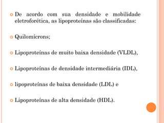  De acordo com sua densidade e mobilidade
eletroforética, as lipoproteínas são classificadas:
 Quilomícrons;
 Lipoproteínas de muito baixa densidade (VLDL),
 Lipoproteínas de densidade intermediária (IDL),
 lipoproteínas de baixa densidade (LDL) e
 Lipoproteínas de alta densidade (HDL).
 