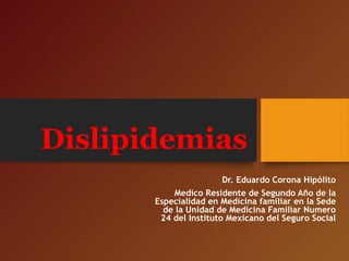 Dislipidemias
Dr. Eduardo Corona Hipólito
Medico Residente de Segundo Año de la
Especialidad en Medicina familiar en la Sede
de la Unidad de Medicina Familiar Numero
24 del Instituto Mexicano del Seguro Social
 