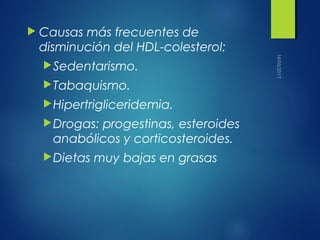  Causas más frecuentes de
disminución del HDL-colesterol:
Sedentarismo.
Tabaquismo.
Hipertrigliceridemia.
Drogas: progestinas, esteroides
anabólicos y corticosteroides.
Dietas muy bajas en grasas
 