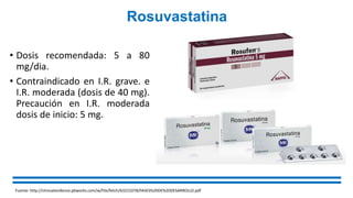 Rosuvastatina
• Dosis recomendada: 5 a 80
mg/dia.
• Contraindicado en I.R. grave. e
I.R. moderada (dosis de 40 mg).
Precaución en I.R. moderada
dosis de inicio: 5 mg.
Fuente: http://clinicalevidence.pbworks.com/w/file/fetch/63221078/FASES%20DE%20DESARROLLO.pdf
 