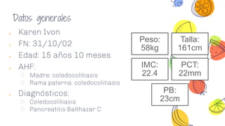 ༝ Karen Ivon
༝ FN: 31/10/02
༝ Edad: 15 años 10 meses
༝ AHF:
○ Madre: coledocolitiasis
○ Rama paterna: coledocolitiasis
༝ Diagnósticos:
○ Coledocolitiasis
○ Pancreatitis Balthazar C
Peso:
58kg
Talla:
161cm
IMC:
22.4
PCT:
22mm
PB:
23cm
Datos generales
 