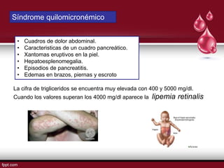 Síndrome quilomicronémico
• Cuadros de dolor abdominal.
• Caracteristicas de un cuadro pancreático.
• Xantomas eruptivos en la piel.
• Hepatoesplenomegalia.
• Episodios de pancreatitis.
• Edemas en brazos, piernas y escroto
La cifra de trigliceridos se encuentra muy elevada con 400 y 5000 mg/dl.
Cuando los valores superan los 4000 mg/dl aparece la lipemia retinalis
 