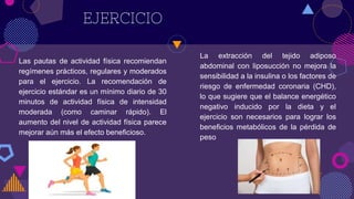 EJERCICIO
Las pautas de actividad física recomiendan
regímenes prácticos, regulares y moderados
para el ejercicio. La recomendación de
ejercicio estándar es un mínimo diario de 30
minutos de actividad física de intensidad
moderada (como caminar rápido). El
aumento del nivel de actividad física parece
mejorar aún más el efecto beneficioso.
La extracción del tejido adiposo
abdominal con liposucción no mejora la
sensibilidad a la insulina o los factores de
riesgo de enfermedad coronaria (CHD),
lo que sugiere que el balance energético
negativo inducido por la dieta y el
ejercicio son necesarios para lograr los
beneficios metabólicos de la pérdida de
peso
 