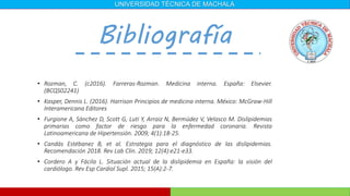 • Rozman, C. (c2016). Farreras-Rozman. Medicina interna. España: Elsevier.
(BCQS02241)
• Kasper, Dennis L. (2016). Harrison Principios de medicina interna. México: McGraw-Hill
Interamericana Editores
• Furgione A, Sánchez D, Scott G, Luti Y, Arraiz N, Bermúdez V, Velasco M. Dislipidemias
primarias como factor de riesgo para la enfermedad coronaria. Revista
Latinoamericana de Hipertensión. 2009; 4(1):18-25.
• Candás Estébanez B, et al. Estrategia para el diagnóstico de las dislipidemias.
Recomendación 2018. Rev Lab Clin. 2019; 12(4):e21-e33.
• Cordero A y Fácila L. Situación actual de la dislipidemia en España: la visión del
cardiólogo. Rev Esp Cardiol Supl. 2015; 15(A):2-7.
Bibliografía
UNIVERSIDAD TÉCNICA DE MACHALA
 