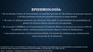 • En los Estados Unidos de Norteamérica, se considera que más de 100 millones de personas mayores
a 20 años presentan niveles de colesterol mayores al rango normal.
• De estos, 31 millones presentan una elevación >240 mg/dl, lo cual multiplica las posibilidades de
padecer los diversos efectos adversos de esta patología.
• En el estudio CARMELA, en el cual participo la Ciudad de México, se encontró que hasta el 50% de
la población adulta mexicana puede presentar alguna variable de Dislipidemia.
• Las mujeres presenta un factor protector debido a la síntesis de estrógenos que realizan hasta
entrar al periodo de de climaterio.
EPIDEMIOLOGÍA:
Escobedo-de la Peña J, de Jesús-Pérez R, Schargrodsky H, et al. Prevalencia de dislipidemias en la ciudad de México y su asociación con otros
factores de riesgo cardiovascular. Resultados del estudio CARMELA. Gac Med Mex. 2014;150(2):128-136.
Kopin L, Lowenstein C. Dyslipidemia. Annals of Internal Medicine. 2017;167(11):ITC81.
 