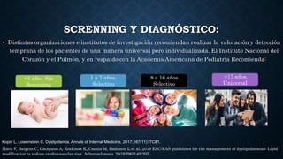 SCRENNING Y DIAGNÓSTICO:
• Distintas organizaciones e institutos de investigación recomiendan realizar la valoración y detección
temprana de los pacientes de una manera universal pero individualizada. El Instituto Nacional del
Corazón y el Pulmón, y en respaldo con la Academia Americana de Pediatría Recomienda:
<1 año. Sin
Screnning
1 a 7 años.
Selectivo
8 a 16 años.
Selectivo
>17 años.
Universal
Mach F, Baigent C, Catapano A, Koskinas K, Casula M, Badimon L et al. 2019 ESC/EAS guidelines for the management of dyslipidaemias: Lipid
modification to reduce cardiovascular risk. Atherosclerosis. 2019;290:140-205.
Kopin L, Lowenstein C. Dyslipidemia. Annals of Internal Medicine. 2017;167(11):ITC81.
 