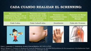 CADA CUANDO REALIZAR EL SCRENNING:
Pacientes riesgo
cardiovascular bajo o sin el
(<40 años en Varones y <50
en mujeres)
Pacientes con riesgo
cardiovascular medio
elevado menores a la
edad marcada
Pacientes con
enfermedades crónico
degenerativas
Pacientes con Riesgo
Cardiovascular
Elevado
Cada 5 años. Cada 3 años/2 años. Anualmente Cada año / 6 meses.
Mach F, Baigent C, Catapano A, Koskinas K, Casula M, Badimon L et al. 2019 ESC/EAS guidelines for the management of dyslipidaemias: Lipid
modification to reduce cardiovascular risk. Atherosclerosis. 2019;290:140-205.
Kopin L, Lowenstein C. Dyslipidemia. Annals of Internal Medicine. 2017;167(11):ITC81.
 