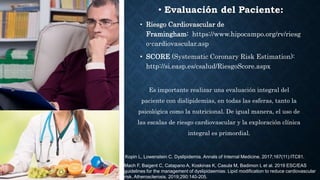 • Evaluación del Paciente:
• Riesgo Cardiovascular de
Framingham: https://www.hipocampo.org/rv/riesg
o-cardiovascular.asp
• SCORE (Systematic Coronary Risk Estimation):
http://si.easp.es/csalud/RiesgoScore.aspx
Es importante realizar una evaluación integral del
paciente con dislipidemias, en todas las esferas, tanto la
psicológica como la nutricional. De igual manera, el uso de
las escalas de riesgo cardiovascular y la exploración clínica
integral es primordial.
Mach F, Baigent C, Catapano A, Koskinas K, Casula M, Badimon L et al. 2019 ESC/EAS
guidelines for the management of dyslipidaemias: Lipid modification to reduce cardiovascular
risk. Atherosclerosis. 2019;290:140-205.
Kopin L, Lowenstein C. Dyslipidemia. Annals of Internal Medicine. 2017;167(11):ITC81.
 