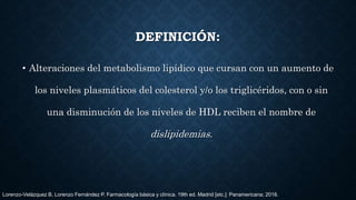 DEFINICIÓN:
• Alteraciones del metabolismo lipídico que cursan con un aumento de
los niveles plasmáticos del colesterol y/o los triglicéridos, con o sin
una disminución de los niveles de HDL reciben el nombre de
dislipidemias.
Lorenzo-Velázquez B, Lorenzo Fernández P. Farmacología básica y clínica. 19th ed. Madrid [etc.]: Panamericana; 2018.
 