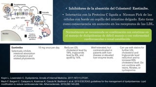• Inhibidores de la absorción del Colesterol: Ezetimibe.
• Interactúa con la Proteína C ligada a Nieman Pick de las
células con borde en cepillo del intestino delgado. Esto tiene
como consecuencia un aumento en los receptores de las LDL.
Normalmente se recomienda su combinación con estatinas en
el manejo de dislipidemias de difícil manejo o con enfermedad
cardiovascular o renal establecida
Mach F, Baigent C, Catapano A, Koskinas K, Casula M, Badimon L et al. 2019 ESC/EAS guidelines for the management of dyslipidaemias: Lipid
modification to reduce cardiovascular risk. Atherosclerosis. 2019;290:140-205.
Kopin L, Lowenstein C. Dyslipidemia. Annals of Internal Medicine. 2017;167(11):ITC81.
 
