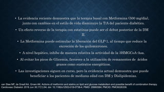 • La evidencia reciente demuestra que la terapia basal con Metformina (500 mg/día),
junto con cambios en el estilo de vida disminuye la T/A del paciente diabético.
• Un efecto reverso de la terapia con estatinas puede ser el debut posterior de la DM
II.
• La Metformina puede estimular la liberación del GLP-1, al tiempo que reduce la
excreción de los quilomicrones.
• A nivel hepático, inhibe de manera relativa la actividad de la 3HMGCoA-Asa.
• Al evitar los picos de Glicemia, favorece a la utilización de remanentes de ácidos
grasos como sustratos energéticos.
• Las investigaciones siguen en curso, pero la evidencia actual demuestra que puede
beneficiar a los pacientes de mediana edad con DM y Dislipidemias.
van Stee MF, de Graaf AA, Groen AK. Actions of metformin and statins on lipid and glucose metabolism and possible benefit of combination therapy.
Cardiovasc Diabetol. 2018 Jun 30;17(1):94. doi: 10.1186/s12933-018-0738-4. PMID: 29960584; PMCID: PMC6026339.
 