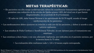METAS TERAPÉUTICAS:
• En pacientes con alto riesgo cardiovascular, deben de considerarse tratamientos agresivos que
permitan una reducción de los niveles de lípidos grasos >50% del nivel con el que fueron
diagnosticados, en un periodo de 6 a 8 semanas.
• El valor de LDL, debe buscar llevarse a un aproximado de 55-70 mg/dl, acorde al riesgo
cardiovascular de los pacientes.
• Los medicamentos deben ajustarse en relación a cada uno de los pacientes, y deben ir acorde a una
estricta vigilancia.
• Los estadios de Falla Cardiaca e Insuficiencia Valvular, no son óptimos para el tratamiento con
estatinas.
• Las estatinas a dosis bajas y con una adecuada vigilancia, son indicadas en el paciente anciano, por
lo menos hasta lo 75 años.
• La evaluación debe realizarse cada 1, 3,6 o 12 meses según corresponda.
Mach F, Baigent C, Catapano A, Koskinas K, Casula M, Badimon L et al. 2019 ESC/EAS guidelines for the management of dyslipidaemias: Lipid
modification to reduce cardiovascular risk. Atherosclerosis. 2019;290:140-205.
 