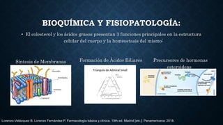 BIOQUÍMICA Y FISIOPATOLOGÍA:
• El colesterol y los ácidos grasos presentan 3 funciones principales en la estructura
celular del cuerpo y la homeostasis del mismo:
Síntesis de Membranas Formación de Ácidos Biliares Precursores de hormonas
esteroideas
Lorenzo-Velázquez B, Lorenzo Fernández P. Farmacología básica y clínica. 19th ed. Madrid [etc.]: Panamericana; 2018.
 