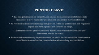 PUNTOS CLAVE:
• Las dislipidemias en su conjunto, son uno de los desordenes metabólicos más
frecuentes a nivel mundial y que implican una mayor morbimortalidad.
• Se recomienda realizar scrennings dirigidos en todas las poblaciones, con requisitos
específicos para aquellas con factores de riesgo.
• El tratamiento de primera elección, debido a los beneficios vasculares que
demuestra son las estatinas.
• La base del tratamiento y la prevención es un estilo de vida saludable donde exista
una alimentación saludable, ausencia de toxicomanías y actividad física.
 