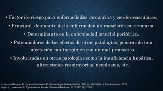 • Factor de riesgo para enfermedades coronarias y cerebrovasculares.
• Principal detonante de la enfermedad ateroesclerótica coronaria.
• Determinante en la enfermedad arterial periférica.
• Potenciadores de los efectos de otras patologías, generando una
afectación multiorgánica con un mal pronóstico.
• Involucradas en otras patologías como la insuficiencia hepática,
alteraciones respiratorias, neoplasias, etc.
Lorenzo-Velázquez B, Lorenzo Fernández P. Farmacología básica y clínica. 19th ed. Madrid [etc.]: Panamericana; 2018.
Kopin L, Lowenstein C. Dyslipidemia. Annals of Internal Medicine. 2017;167(11):ITC81.
 