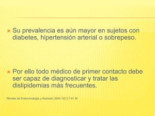  Su prevalencia es aún mayor en sujetos con
diabetes, hipertensión arterial o sobrepeso.
 Por ello todo médico de primer contacto debe
ser capaz de diagnosticar y tratar las
dislipidemias más frecuentes.
Revista de Endocrinología y Nutrición 2004;12(1):7-41 M
 