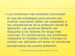  Los consensos más recientes concuerdan
en que las estrategias para prevenir los
eventos vasculares deben ser adaptadas a
las características de la población donde se
aplicarán. Las acciones deberán dar
respuesta a los factores de riesgo más
comunes. En consecuencia, los consensos
realizados en Estados Unidos o Europa no
pueden ser aplicados sin tomar en cuenta las
características de nuestra población.
Revista de Endocrinología y Nutrición 2004;12(1):7-41 M
 
