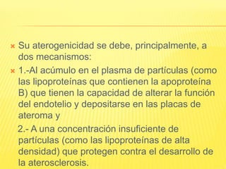  Su aterogenicidad se debe, principalmente, a
dos mecanismos:
 1.-Al acúmulo en el plasma de partículas (como
las lipoproteínas que contienen la apoproteína
B) que tienen la capacidad de alterar la función
del endotelio y depositarse en las placas de
ateroma y
2.- A una concentración insuficiente de
partículas (como las lipoproteínas de alta
densidad) que protegen contra el desarrollo de
la aterosclerosis.
 
