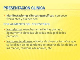 PRESENTACION CLINICA
 Manifestaciones clínicas específicas, son poco
frecuentes y pueden ser:
POR AUMENTO DEL COLESTEROL
 Xantelasma: manchas amarillentas planas o
ligeramente elevadas ubicadas en la piel de los
párpados
 Xantoma tendinoso: nódulos de diversos tamaños que
se localizan en los tendones extensores de los dedos de
las manos, tendones de aquiles, etc.
 