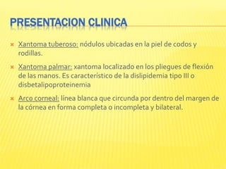 PRESENTACION CLINICA
 Xantoma tuberoso: nódulos ubicadas en la piel de codos y
rodillas.
 Xantoma palmar: xantoma localizado en los pliegues de flexión
de las manos. Es característico de la dislipidemia tipo III o
disbetalipoproteinemia
 Arco corneal: línea blanca que circunda por dentro del margen de
la córnea en forma completa o incompleta y bilateral.
 