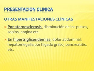 PRESENTACION CLINICA
OTRAS MANIFESTACIONES CLÍNICAS
 Por ateroesclerosis: disminución de los pulsos,
soplos, angina etc.
 En hipertrigliceridemias: dolor abdominal,
hepatomegalia por hígado graso, pancreatitis,
etc.
 