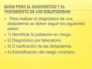 GUÍAS PARA EL DIAGNÓSTICO Y EL
TRATAMIENTO DE LAS DISLIPIDEMIAS
 Para realizar el diagnóstico de una
dislipidemia se deben seguir los siguientes
pasos:
 1) Identificar la población en riesgo.
 2) Diagnóstico por laboratorio
 3) C1asificación de las dislipidemia.
 4) Estratificación del riesgo coronario
 