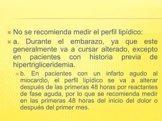  No se recomienda medir el perfil lipídico:
 a. Durante el embarazo, ya que este
generalmente va a cursar alterado, excepto
en pacientes con historia previa de
hipertrigliceridemia.
 b. En pacientes con un infarto agudo al
miocardio, el perfil lipídico se va a alterar
después de las primeras 48 horas por reactantes
de fase aguda, por lo que se recomienda medir
en las primeras 48 horas del inicio del dolor o
después del primer mes.
 