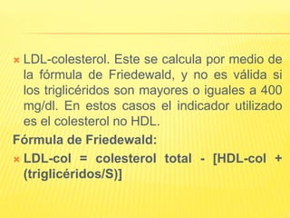  LDL-colesterol. Este se calcula por medio de
la fórmula de Friedewald, y no es válida si
los triglicéridos son mayores o iguales a 400
mg/dl. En estos casos el indicador utilizado
es el colesterol no HDL.
Fórmula de Friedewald:
 LDL-col = colesterol total - [HDL-col +
(triglicéridos/S)]
 