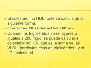  El colesterol no HDL. Este se calcula de la
siguiente forma:
 Colesterol no HDL = Colesterol total - HDL-col
 Cuando los triglicéridos son mayores o
iguales a 200 mg/dl se puede calcular el
colesterol no HDL que es la suma de las
VLDL (partículas ricas en triglicéridos), y el
LDL colesterol
 