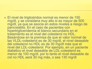  El nivel de triglicéridos normal es menor de 150
mg/dl, y se considera muy alto si es mayor de 500
mg/dl, ya que se asocia en estos niveles a riesgo de
pancreatitis. En el caso de pacientes con
hipertrigliceridemia el blanco secundario en el
tratamiento es el nivel del colesterol no HDL.
Basándose en la premisa de que el valor normal de
las VLDL-colesterol es de 30 mg/dl, el nivel deseable
del colesterol no HDL es de 30 mg/dl más que el
nivel del LDL-colesterol. Por ejemplo, en un paciente
diabético el nivel deseable de LDL-colesterol es
menor de 100 mg/dl, por lo tanto el nivel deseable de
col no HDL será 30 mg más, o sea 130 mg/dl
 