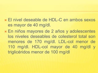  El nivel deseable de HDL-C en ambos sexos
es mayor de 40 mg/dl.
 En niños mayores de 2 años y adolescentes
los niveles deseables de colesterol total son
menores de 170 mg/dl. LDL-col menor de
110 mg/dl. HDL-col mayor de 40 mg/dl y
triglicéridos menor de 100 mg/dl
 