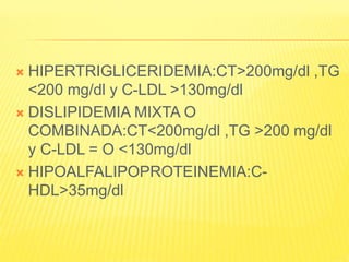  HIPERTRIGLICERIDEMIA:CT>200mg/dl ,TG
<200 mg/dl y C-LDL >130mg/dl
 DISLIPIDEMIA MIXTA O
COMBINADA:CT<200mg/dl ,TG >200 mg/dl
y C-LDL = O <130mg/dl
 HIPOALFALIPOPROTEINEMIA:C-
HDL>35mg/dl
 