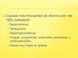  Causas más frecuentes de disminución del
HDL-colesterol:
 Sedentarismo.
 Tabaquismo.
 Hipertrigliceridemia.
 Drogas: progestinas, esteroides anabólicos y
corticosteroides.
 Dietas muy bajas en grasas
 