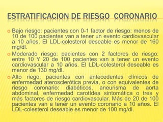 ESTRATIFICACION DE RIESGO CORONARIO
 Bajo riesgo: pacientes con 0-1 factor de riesgo: menos de
10 de 100 pacientes van a tener un evento cardiovascular
a 10 años. El LDL-colesterol deseable es menor de 160
mg/dl.
 Moderado riesgo: pacientes con 2 factores de riesgo:
entre 10 Y 20 de 100 pacientes van a tener un evento
cardiovascular a 10 años. El LDL-colesterol deseable es
menor de 130 mg/dl.
 Alto riego: pacientes con antecedentes clínicos de
enfermedad aterosclerótica previa, o con equivalentes de
riesgo coronario: diabéticos, aneurisma de aorta
abdominal, enfermedad carotídea sintomática o tres y
más factores de riesgo cardiovascular. Más de 20 de 100
pacientes van a tener un evento coronario a 10 años. El
LDL-colesterol deseable es menor de 100 mg/dl.
 