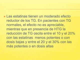  Las estatinas tienen un moderado efecto
reductor de los TG. En pacientes con TG
normales, el efecto no es apreciable,
mientras que en presencia de HTG la
reducción de TG oscila entre el 10 y el 20%
con las estatinas menos potentes o con
dosis bajas y entre el 20 y el 30% con las
más potentes o en dosis altas
 