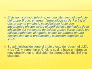  El ácido nicotínico (niacina) es una vitamina hidrosoluble
del grupo B que, en dosis farmacológicas de 1 a 5 g al
día, presenta un efecto vasodilatador junto con
importantes efectos sobre el perfil lipídico derivados de la
inhibición del transporte de ácidos grasos libres desde los
tejidos periféricos al hígado, lo cual se traduce en una
disminución de la producción y secreción hepática de
VLDL.
 Su administración tiene el triple efecto de reducir el cLDL
y los TG, y aumentar el Chdl, lo cual lo hace un fármaco
muy atractivo en la dislipidemia aterogénica del SM y la
diabetes
 