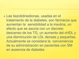  Las tiazolidinedionas, usadas en el
tratamiento de la diabetes, son fármacos que
aumentan la sensibilidad a la insulina, un
efecto que se asocia con un discreto
descenso de los TG, un aumento del cHDL y
una disminución de LDL densas y pequeñas.
Actualmente se considera la conveniencia
de su administración en pacientes con SM
en ausencia de diabetes
 