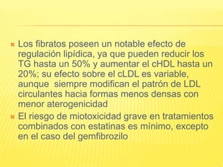  Los fibratos poseen un notable efecto de
regulación lipídica, ya que pueden reducir los
TG hasta un 50% y aumentar el cHDL hasta un
20%; su efecto sobre el cLDL es variable,
aunque siempre modifican el patrón de LDL
circulantes hacia formas menos densas con
menor aterogenicidad
 El riesgo de miotoxicidad grave en tratamientos
combinados con estatinas es mínimo, excepto
en el caso del gemfibrozilo
 
